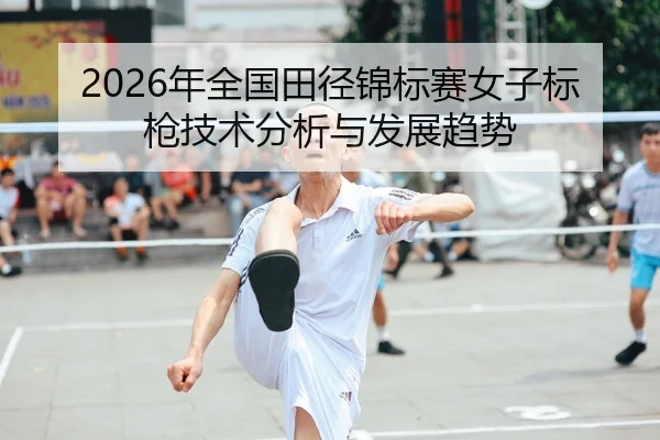 2026年全国田径锦标赛女子标枪技术分析与发展趋势